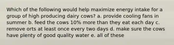 Which of the following would help maximize energy intake for a group of high producing dairy cows? a. provide cooling fans in summer b. feed the cows 10% more than they eat each day c. remove orts at least once every two days d. make sure the cows have plenty of good quality water e. all of these