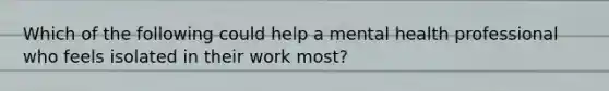 Which of the following could help a mental health professional who feels isolated in their work most?