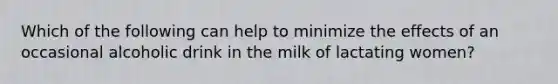 Which of the following can help to minimize the effects of an occasional alcoholic drink in the milk of lactating women?