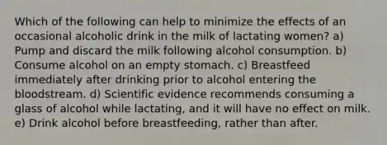 Which of the following can help to minimize the effects of an occasional alcoholic drink in the milk of lactating women? a) Pump and discard the milk following alcohol consumption. b) Consume alcohol on an empty stomach. c) Breastfeed immediately after drinking prior to alcohol entering the bloodstream. d) Scientific evidence recommends consuming a glass of alcohol while lactating, and it will have no effect on milk. e) Drink alcohol before breastfeeding, rather than after.