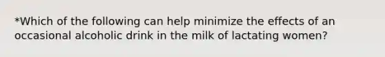 *Which of the following can help minimize the effects of an occasional alcoholic drink in the milk of lactating women?