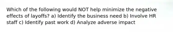 Which of the following would NOT help minimize the negative effects of layoffs? a) Identify the business need b) Involve HR staff c) Identify past work d) Analyze adverse impact