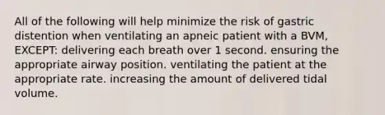 All of the following will help minimize the risk of gastric distention when ventilating an apneic patient with a BVM, EXCEPT: delivering each breath over 1 second. ensuring the appropriate airway position. ventilating the patient at the appropriate rate. increasing the amount of delivered tidal volume.