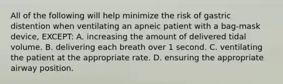 All of the following will help minimize the risk of gastric distention when ventilating an apneic patient with a bag-mask device, EXCEPT: A. increasing the amount of delivered tidal volume. B. delivering each breath over 1 second. C. ventilating the patient at the appropriate rate. D. ensuring the appropriate airway position.