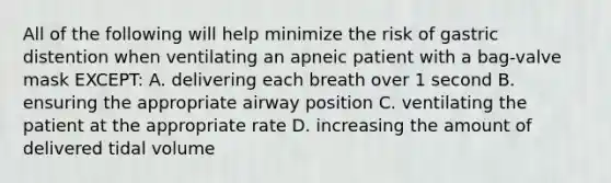 All of the following will help minimize the risk of gastric distention when ventilating an apneic patient with a bag-valve mask EXCEPT: A. delivering each breath over 1 second B. ensuring the appropriate airway position C. ventilating the patient at the appropriate rate D. increasing the amount of delivered tidal volume