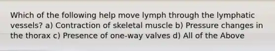 Which of the following help move lymph through the <a href='https://www.questionai.com/knowledge/ki6sUebkzn-lymphatic-vessels' class='anchor-knowledge'>lymphatic vessels</a>? a) Contraction of skeletal muscle b) Pressure changes in the thorax c) Presence of one-way valves d) All of the Above