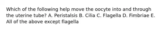 Which of the following help move the oocyte into and through the uterine tube? A. Peristalsis B. Cilia C. Flagella D. Fimbriae E. All of the above except flagella