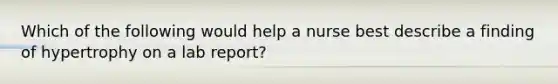 Which of the following would help a nurse best describe a finding of hypertrophy on a lab report?