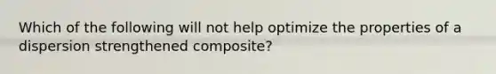 Which of the following will not help optimize the properties of a dispersion strengthened composite?