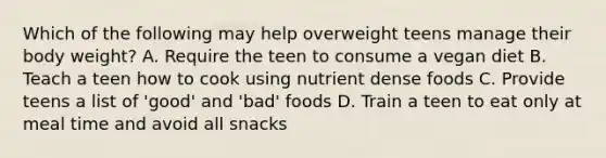 Which of the following may help overweight teens manage their body weight? A. Require the teen to consume a vegan diet B. Teach a teen how to cook using nutrient dense foods C. Provide teens a list of 'good' and 'bad' foods D. Train a teen to eat only at meal time and avoid all snacks