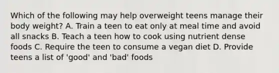 Which of the following may help overweight teens manage their body weight? A. Train a teen to eat only at meal time and avoid all snacks B. Teach a teen how to cook using nutrient dense foods C. Require the teen to consume a vegan diet D. Provide teens a list of 'good' and 'bad' foods