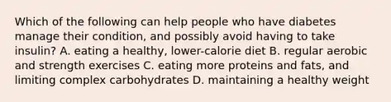 Which of the following can help people who have diabetes manage their condition, and possibly avoid having to take insulin? A. eating a healthy, lower-calorie diet B. regular aerobic and strength exercises C. eating more proteins and fats, and limiting complex carbohydrates D. maintaining a healthy weight