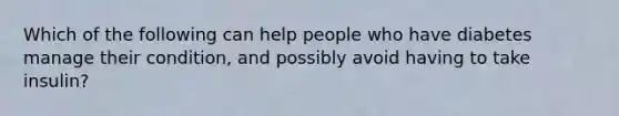 Which of the following can help people who have diabetes manage their condition, and possibly avoid having to take insulin?