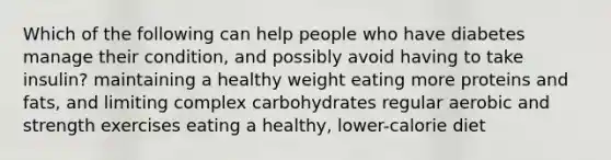 Which of the following can help people who have diabetes manage their condition, and possibly avoid having to take insulin? maintaining a healthy weight eating more proteins and fats, and limiting complex carbohydrates regular aerobic and strength exercises eating a healthy, lower-calorie diet