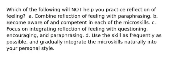 Which of the following will NOT help you practice reflection of feeling? ​ a. ​Combine reflection of feeling with paraphrasing. b. ​Become aware of and competent in each of the microskills. c. ​Focus on integrating reflection of feeling with questioning, encouraging, and paraphrasing. d. ​Use the skill as frequently as possible, and gradually integrate the microskills naturally into your personal style.