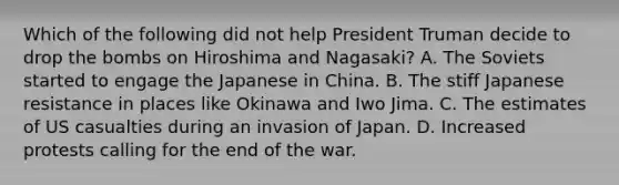 Which of the following did not help President Truman decide to drop the bombs on Hiroshima and Nagasaki? A. The Soviets started to engage the Japanese in China. B. The stiff Japanese resistance in places like Okinawa and Iwo Jima. C. The estimates of US casualties during an invasion of Japan. D. Increased protests calling for the end of the war.