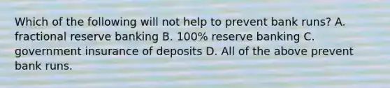 Which of the following will not help to prevent bank runs? A. fractional reserve banking B. 100% reserve banking C. government insurance of deposits D. All of the above prevent bank runs.