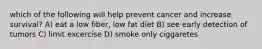 which of the following will help prevent cancer and increase survival? A) eat a low fiber, low fat diet B) see early detection of tumors C) limit excercise D) smoke only ciggaretes