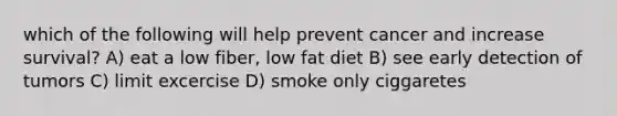 which of the following will help prevent cancer and increase survival? A) eat a low fiber, low fat diet B) see early detection of tumors C) limit excercise D) smoke only ciggaretes