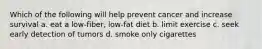 Which of the following will help prevent cancer and increase survival a. eat a low-fiber, low-fat diet b. limit exercise c. seek early detection of tumors d. smoke only cigarettes