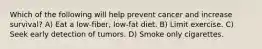 Which of the following will help prevent cancer and increase survival? A) Eat a low-fiber, low-fat diet. B) Limit exercise. C) Seek early detection of tumors. D) Smoke only cigarettes.