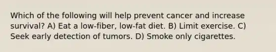 Which of the following will help prevent cancer and increase survival? A) Eat a low-fiber, low-fat diet. B) Limit exercise. C) Seek early detection of tumors. D) Smoke only cigarettes.