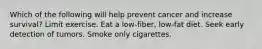 Which of the following will help prevent cancer and increase survival? Limit exercise. Eat a low-fiber, low-fat diet. Seek early detection of tumors. Smoke only cigarettes.