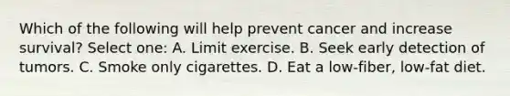 Which of the following will help prevent cancer and increase survival? Select one: A. Limit exercise. B. Seek early detection of tumors. C. Smoke only cigarettes. D. Eat a low-fiber, low-fat diet.