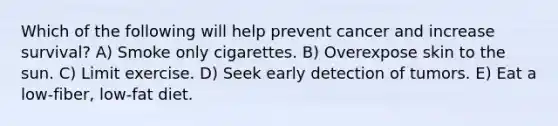 Which of the following will help prevent cancer and increase survival? A) Smoke only cigarettes. B) Overexpose skin to the sun. C) Limit exercise. D) Seek early detection of tumors. E) Eat a low-fiber, low-fat diet.