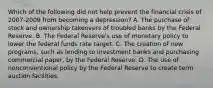 Which of the following did not help prevent the financial crisis of​ 2007-2009 from becoming a​ depression? A. The purchase of stock and ownership takeovers of troubled banks by the Federal Reserve. B. The Federal​ Reserve's use of monetary policy to lower the federal funds rate target. C. The creation of new​ programs, such as lending to investment banks and purchasing commercial​ paper, by the Federal Reserve. D. The use of nonconventional policy by the Federal Reserve to create term auction facilities.