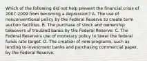 Which of the following did not help prevent the financial crisis of​ 2007-2009 from becoming a​ depression? A. The use of nonconventional policy by the Federal Reserve to create term auction facilities. B. The purchase of stock and ownership takeovers of troubled banks by the Federal Reserve. C. The Federal​ Reserve's use of monetary policy to lower the federal funds rate target. D. The creation of new​ programs, such as lending to investment banks and purchasing commercial​ paper, by the Federal Reserve.