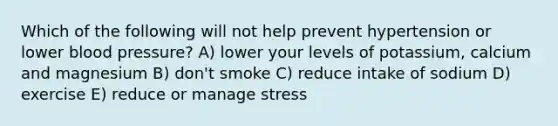 Which of the following will not help prevent hypertension or lower <a href='https://www.questionai.com/knowledge/kD0HacyPBr-blood-pressure' class='anchor-knowledge'>blood pressure</a>? A) lower your levels of potassium, calcium and magnesium B) don't smoke C) reduce intake of sodium D) exercise E) reduce or manage stress