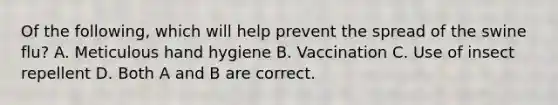 Of the following, which will help prevent the spread of the swine flu? A. Meticulous hand hygiene B. Vaccination C. Use of insect repellent D. Both A and B are correct.