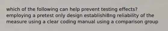 which of the following can help prevent testing effects? employing a pretest only design establishi8ng reliability of the measure using a clear coding manual using a comparison group