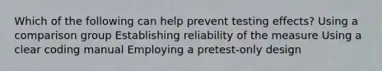 Which of the following can help prevent testing effects? Using a comparison group Establishing reliability of the measure Using a clear coding manual Employing a pretest-only design