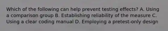 Which of the following can help prevent testing effects? A. Using a comparison group B. Establishing reliability of the measure C. Using a clear coding manual D. Employing a pretest-only design