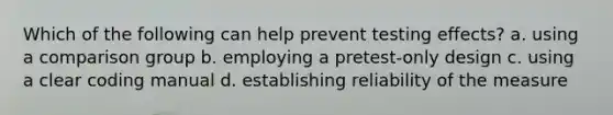 Which of the following can help prevent testing effects? a. using a comparison group b. employing a pretest-only design c. using a clear coding manual d. establishing reliability of the measure