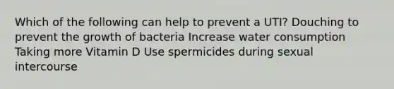 Which of the following can help to prevent a UTI? Douching to prevent the growth of bacteria Increase water consumption Taking more Vitamin D Use spermicides during sexual intercourse