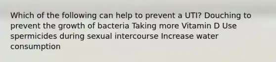 Which of the following can help to prevent a UTI? Douching to prevent the growth of bacteria Taking more Vitamin D Use spermicides during sexual intercourse Increase water consumption