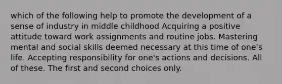 which of the following help to promote the development of a sense of industry in middle childhood Acquiring a positive attitude toward work assignments and routine jobs. Mastering mental and social skills deemed necessary at this time of one's life. Accepting responsibility for one's actions and decisions. All of these. The first and second choices only.