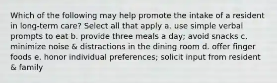 Which of the following may help promote the intake of a resident in long-term care? Select all that apply a. use simple verbal prompts to eat b. provide three meals a day; avoid snacks c. minimize noise & distractions in the dining room d. offer finger foods e. honor individual preferences; solicit input from resident & family