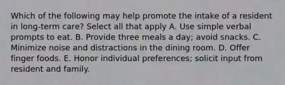 Which of the following may help promote the intake of a resident in long-term care? Select all that apply A. Use simple verbal prompts to eat. B. Provide three meals a day; avoid snacks. C. Minimize noise and distractions in the dining room. D. Offer finger foods. E. Honor individual preferences; solicit input from resident and family.