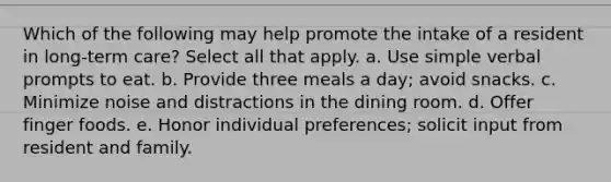 Which of the following may help promote the intake of a resident in long-term care? Select all that apply. a. Use simple verbal prompts to eat. b. Provide three meals a day; avoid snacks. c. Minimize noise and distractions in the dining room. d. Offer finger foods. e. Honor individual preferences; solicit input from resident and family.