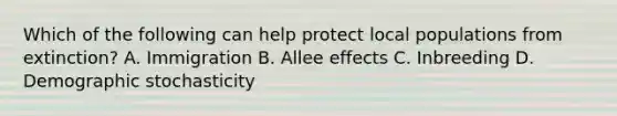 Which of the following can help protect local populations from extinction? A. Immigration B. Allee effects C. Inbreeding D. Demographic stochasticity