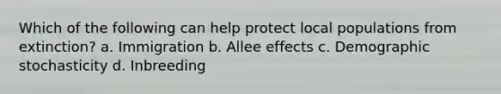 Which of the following can help protect local populations from extinction? a. Immigration b. Allee effects c. Demographic stochasticity d. Inbreeding