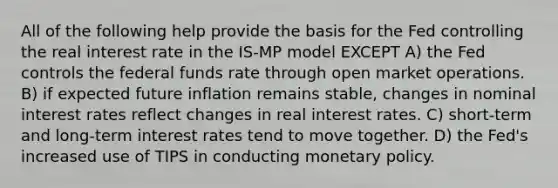 All of the following help provide the basis for the Fed controlling the real interest rate in the IS-MP model EXCEPT A) the Fed controls the federal funds rate through open market operations. B) if expected future inflation remains stable, changes in nominal interest rates reflect changes in real interest rates. C) short-term and long-term interest rates tend to move together. D) the Fed's increased use of TIPS in conducting <a href='https://www.questionai.com/knowledge/kEE0G7Llsx-monetary-policy' class='anchor-knowledge'>monetary policy</a>.