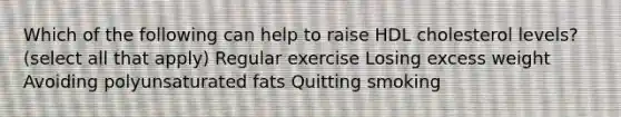 Which of the following can help to raise HDL cholesterol levels? (select all that apply) Regular exercise Losing excess weight Avoiding polyunsaturated fats Quitting smoking