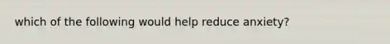 which of the following would help reduce anxiety?