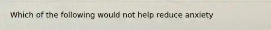 Which of the following would not help reduce anxiety