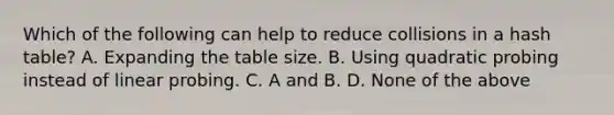 Which of the following can help to reduce collisions in a hash table? A. Expanding the table size. B. Using quadratic probing instead of linear probing. C. A and B. D. None of the above